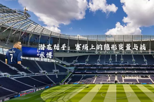 潜在对手:赛场上的隐形变量与战术博弈