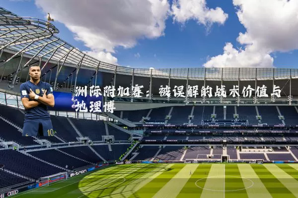 洲际附加赛:被误解的战术价值与地理博弈