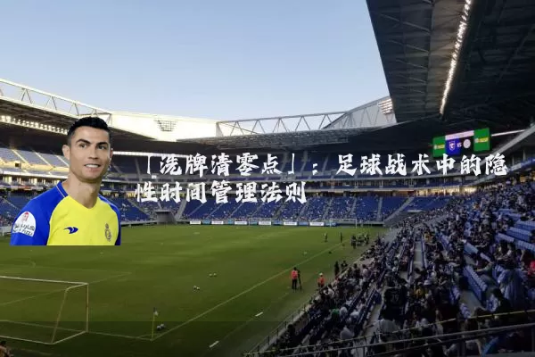 「洗牌清零点」:足球战术中的隐性时间管理法则
