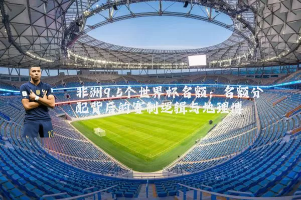 非洲9.5个世界杯名额:名额分配背后的赛制逻辑与地理博弈